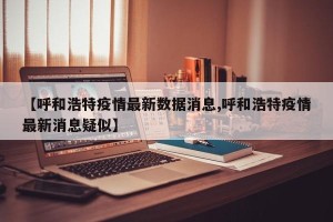 【呼和浩特疫情最新数据消息,呼和浩特疫情最新消息疑似】
