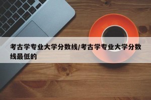 考古学专业大学分数线/考古学专业大学分数线最低的