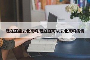 现在还能去北京吗/现在还可以去北京吗疫情