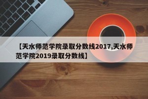 【天水师范学院录取分数线2017,天水师范学院2019录取分数线】