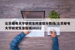 北京邮电大学研究生院录取分数线(北京邮电大学研究生录取线2021)