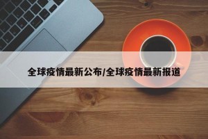全球疫情最新公布/全球疫情最新报道