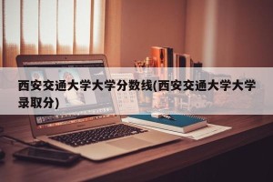 西安交通大学大学分数线(西安交通大学大学录取分)