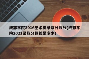成都学院2016艺术类录取分数线(成都学院2021录取分数线是多少)