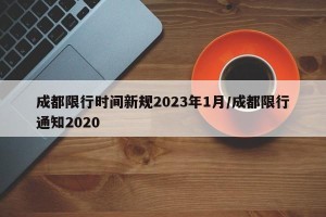 成都限行时间新规2023年1月/成都限行通知2020