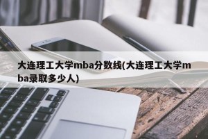 大连理工大学mba分数线(大连理工大学mba录取多少人)