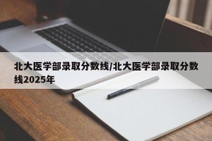 北大医学部录取分数线/北大医学部录取分数线2025年
