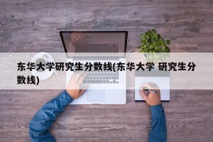 东华大学研究生分数线(东华大学 研究生分数线)