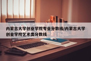 内蒙古大学创业学院专业分数线/内蒙古大学创业学院艺术类分数线