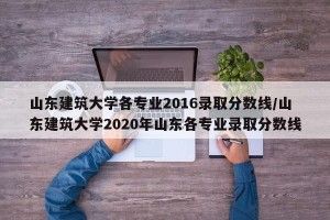 山东建筑大学各专业2016录取分数线/山东建筑大学2020年山东各专业录取分数线