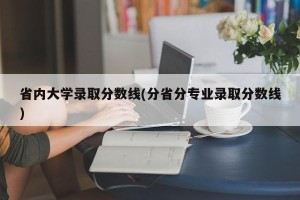 省内大学录取分数线(分省分专业录取分数线)