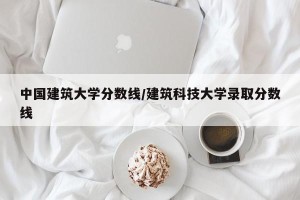 中国建筑大学分数线/建筑科技大学录取分数线