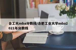 合工大mba分数线/合肥工业大学mba2021年分数线