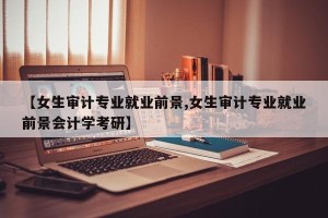 【女生审计专业就业前景,女生审计专业就业前景会计学考研】