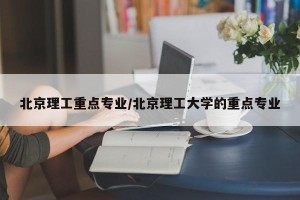 北京理工重点专业/北京理工大学的重点专业