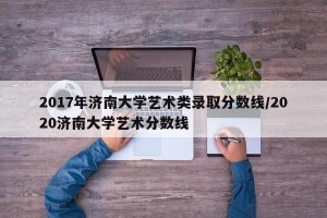 2017年济南大学艺术类录取分数线/2020济南大学艺术分数线