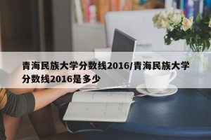 青海民族大学分数线2016/青海民族大学分数线2016是多少