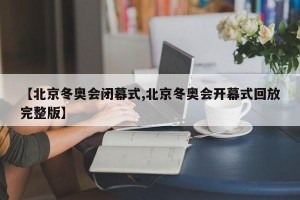 【北京冬奥会闭幕式,北京冬奥会开幕式回放完整版】
