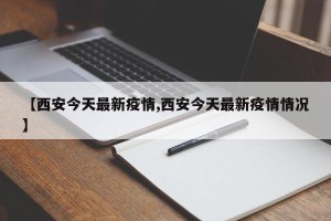 【西安今天最新疫情,西安今天最新疫情情况】
