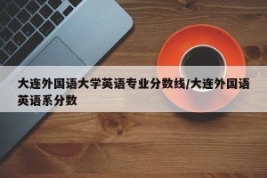 大连外国语大学英语专业分数线/大连外国语英语系分数