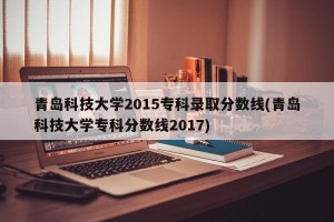 青岛科技大学2015专科录取分数线(青岛科技大学专科分数线2017)