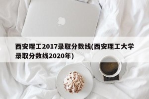 西安理工2017录取分数线(西安理工大学录取分数线2020年)