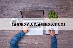 【成都重点的大学,成都重点大学名单】