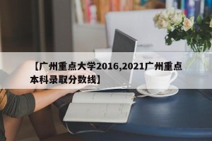 【广州重点大学2016,2021广州重点本科录取分数线】