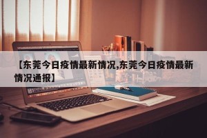 【东莞今日疫情最新情况,东莞今日疫情最新情况通报】