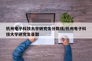 杭州电子科技大学研究生分数线/杭州电子科技大学研究生录取
