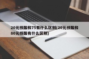 20元核酸和75有什么区别(20元核酸和80元核酸有什么区别)