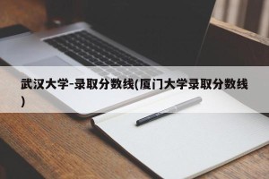 武汉大学-录取分数线(厦门大学录取分数线)