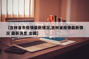 【吉林省市疫情最新情况,吉林省疫情最新情况 最新消息 全国】