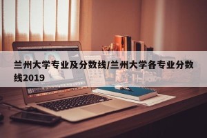 兰州大学专业及分数线/兰州大学各专业分数线2019