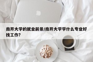 南开大学的就业前景/南开大学学什么专业好找工作?