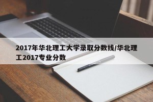 2017年华北理工大学录取分数线/华北理工2017专业分数