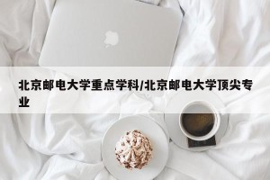 北京邮电大学重点学科/北京邮电大学顶尖专业