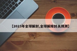 【2023年全球解封,全球解除封关预测】