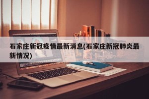石家庄新冠疫情最新消息(石家庄新冠肺炎最新情况)
