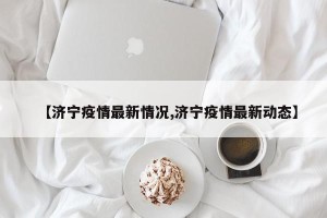 【济宁疫情最新情况,济宁疫情最新动态】