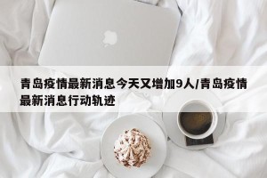 青岛疫情最新消息今天又增加9人/青岛疫情最新消息行动轨迹