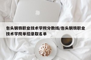 包头钢铁职业技术学院分数线/包头钢铁职业技术学院单招录取名单