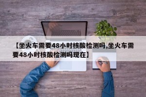 【坐火车需要48小时核酸检测吗,坐火车需要48小时核酸检测吗现在】