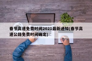 春节高速免费时间2021最新通知(春节高速公路免费时间确定)