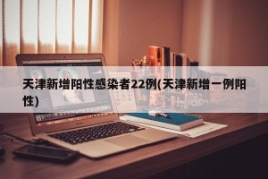 天津新增阳性感染者22例(天津新增一例阳性)