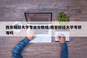 西安财经大学专业分数线/西安财经大学考研难吗
