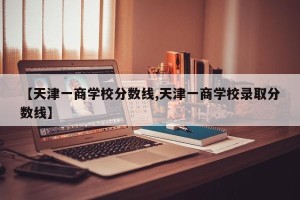 【天津一商学校分数线,天津一商学校录取分数线】