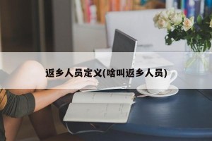 返乡人员定义(啥叫返乡人员)