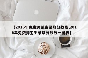 【2016年免费师范生录取分数线,2016年免费师范生录取分数线一览表】
