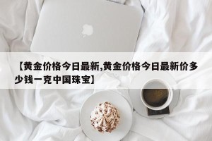 【黄金价格今日最新,黄金价格今日最新价多少钱一克中国珠宝】
